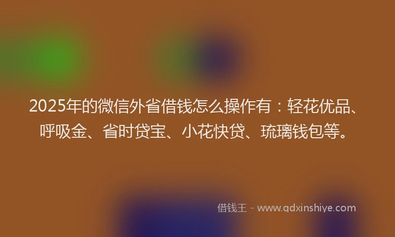 2025年的微信外省借钱怎么操作有：轻花优品、呼吸金、省时贷宝、小花快贷、琉璃钱包等。