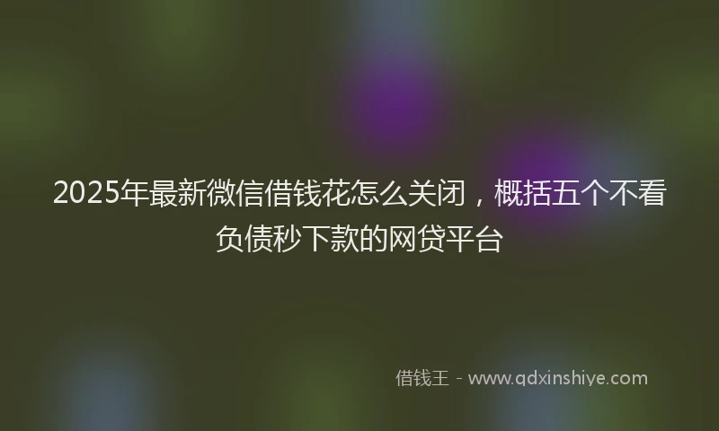 2025年最新微信借钱花怎么关闭，概括五个不看负债秒下款的网贷平台
