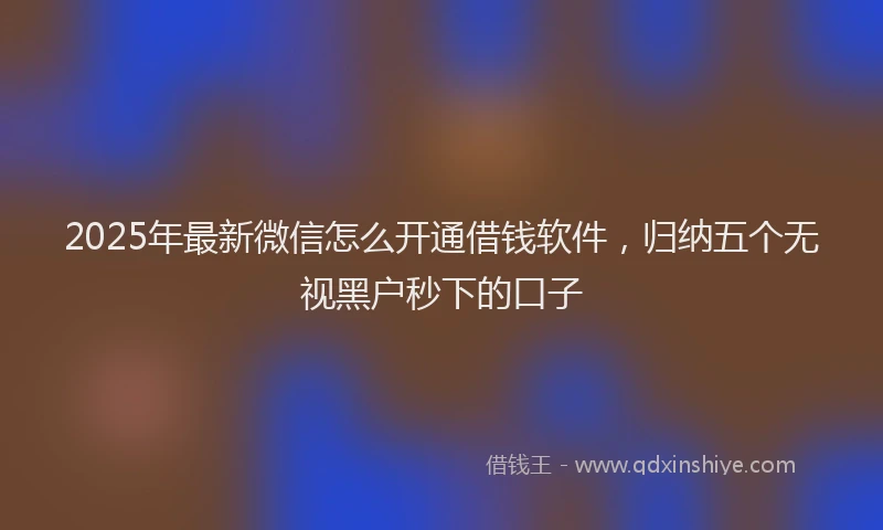 2025年最新微信怎么开通借钱软件，归纳五个无视黑户秒下的口子