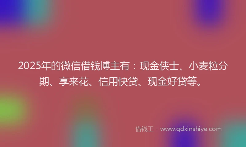 2025年的微信借钱博主有：现金侠士、小麦粒分期、享来花、信用快贷、现金好贷等。