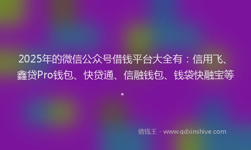 2025年的微信公众号借钱平台大全有：信用飞、鑫贷Pro钱包、快贷通、信融钱包、钱袋快融宝等。