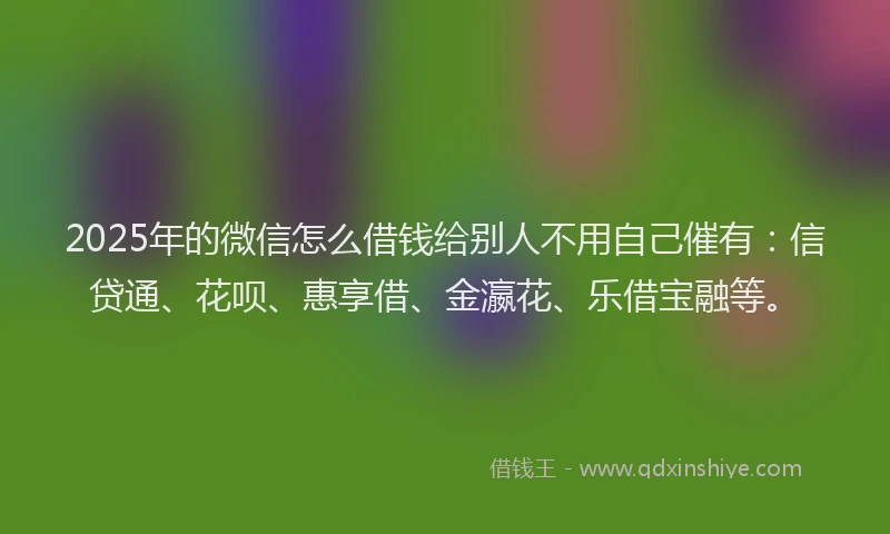 2025年的微信怎么借钱给别人不用自己催有：信贷通、花呗、惠享借、金瀛花、乐借宝融等。