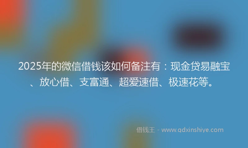2025年的微信借钱该如何备注有：现金贷易融宝、放心借、支富通、超爱速借、极速花等。