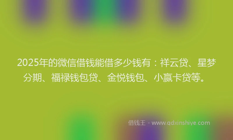 2025年的微信借钱能借多少钱有：祥云贷、星梦分期、福禄钱包贷、金悦钱包、小赢卡贷等。