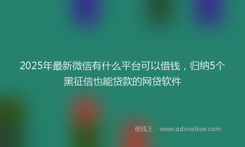 2025年最新微信有什么平台可以借钱，归纳5个黑征信也能贷款的网贷软件