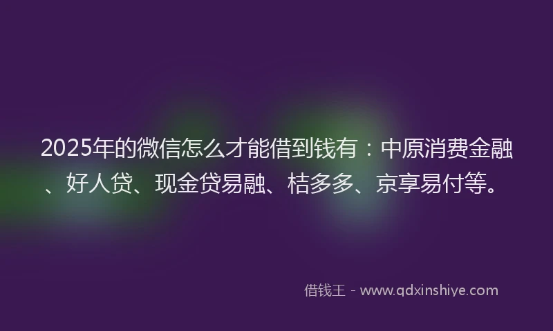 2025年的微信怎么才能借到钱有：中原消费金融、好人贷、现金贷易融、桔多多、京享易付等。