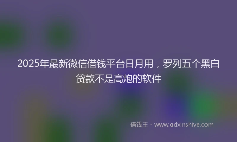 2025年最新微信借钱平台日月用，罗列五个黑白贷款不是高炮的软件