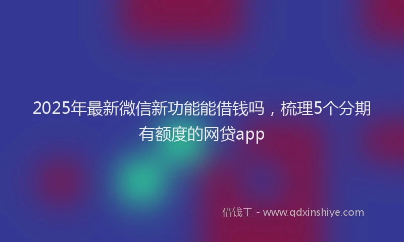 2025年最新微信新功能能借钱吗，梳理5个分期有额度的网贷app