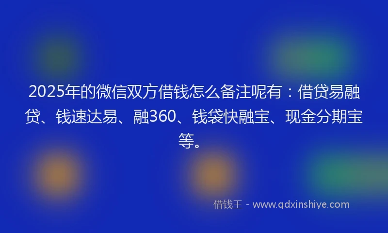 2025年的微信双方借钱怎么备注呢有：借贷易融贷、钱速达易、融360、钱袋快融宝、现金分期宝等。