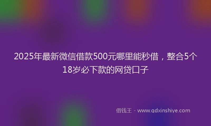 2025年最新微信借款500元哪里能秒借，整合5个18岁必下款的网贷口子