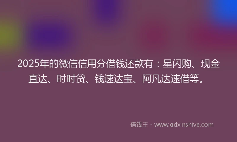 2025年的微信信用分借钱还款有：星闪购、现金直达、时时贷、钱速达宝、阿凡达速借等。