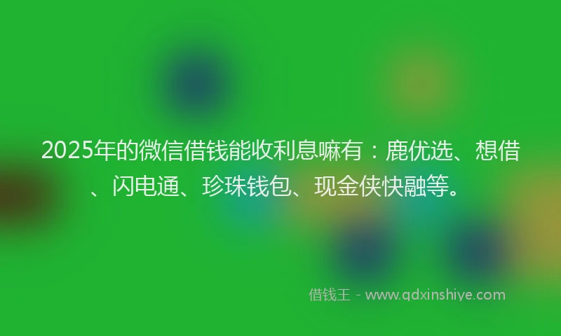 2025年的微信借钱能收利息嘛有：鹿优选、想借、闪电通、珍珠钱包、现金侠快融等。