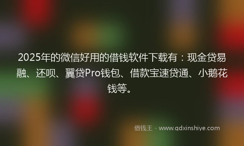 2025年的微信好用的借钱软件下载有：现金贷易融、还呗、翼贷Pro钱包、借款宝速贷通、小鹅花钱等。