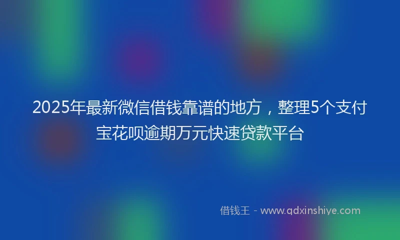 2025年最新微信借钱靠谱的地方，整理5个支付宝花呗逾期万元快速贷款平台
