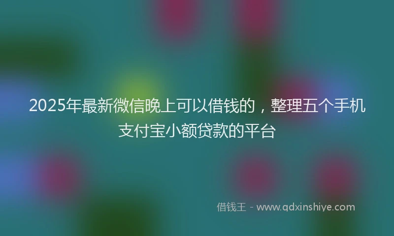 2025年最新微信晚上可以借钱的，整理五个手机支付宝小额贷款的平台