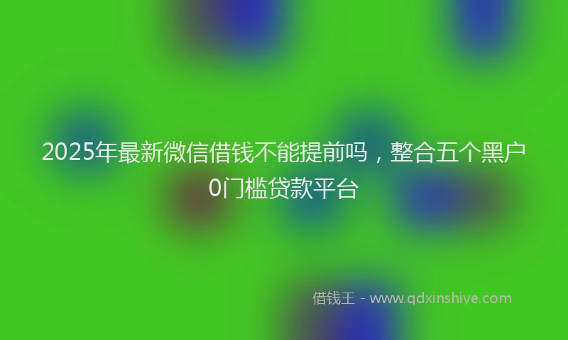 2025年最新微信借钱不能提前吗，整合五个黑户0门槛贷款平台