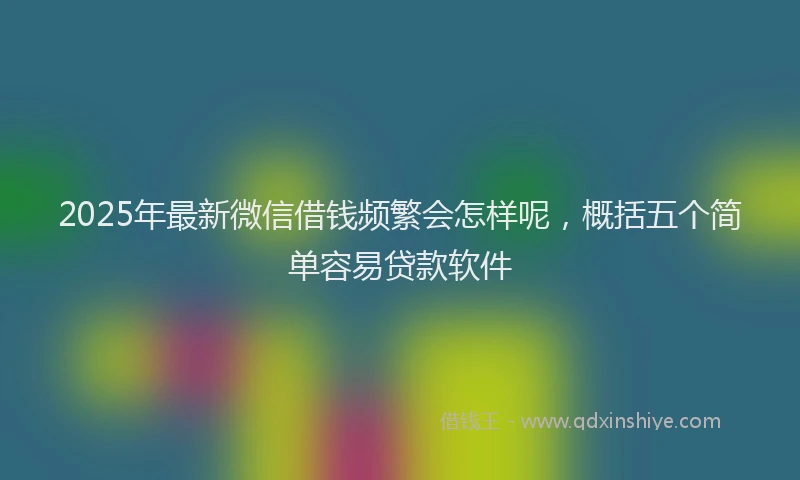 2025年最新微信借钱频繁会怎样呢，概括五个简单容易贷款软件