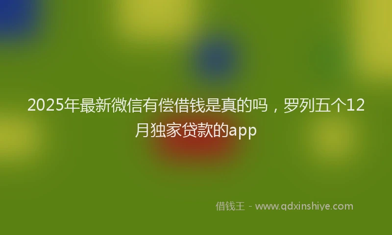 2025年最新微信有偿借钱是真的吗，罗列五个12月独家贷款的app
