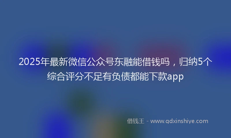 2025年最新微信公众号东融能借钱吗，归纳5个综合评分不足有负债都能下款app