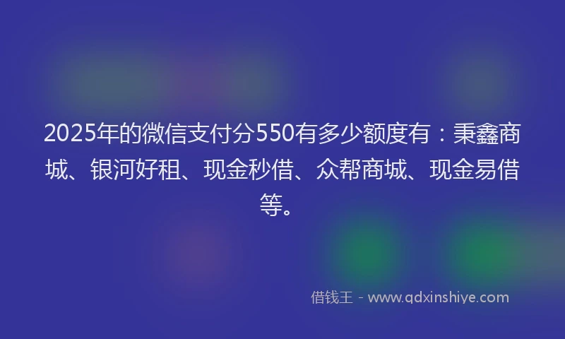 2025年的微信支付分550有多少额度有：秉鑫商城、银河好租、现金秒借、众帮商城、现金易借等。
