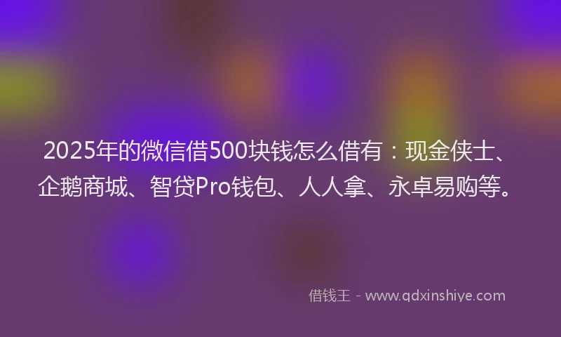 2025年的微信借500块钱怎么借有：现金侠士、企鹅商城、智贷Pro钱包、人人拿、永卓易购等。