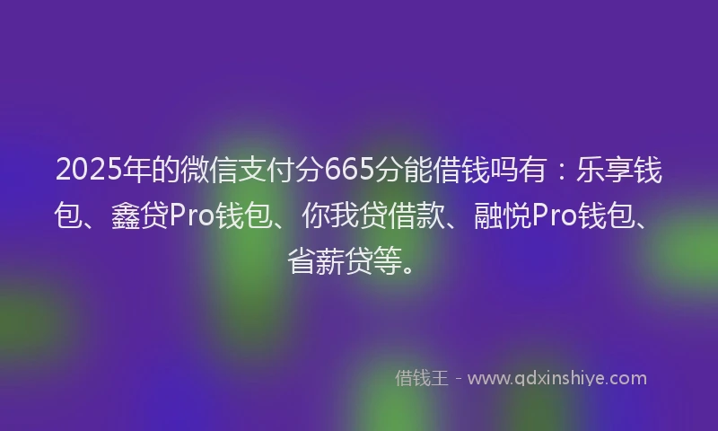 2025年的微信支付分665分能借钱吗有：乐享钱包、鑫贷Pro钱包、你我贷借款、融悦Pro钱包、省薪贷等。
