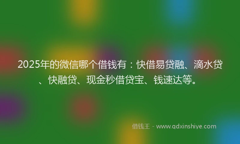 2025年的微信哪个借钱有：快借易贷融、滴水贷、快融贷、现金秒借贷宝、钱速达等。