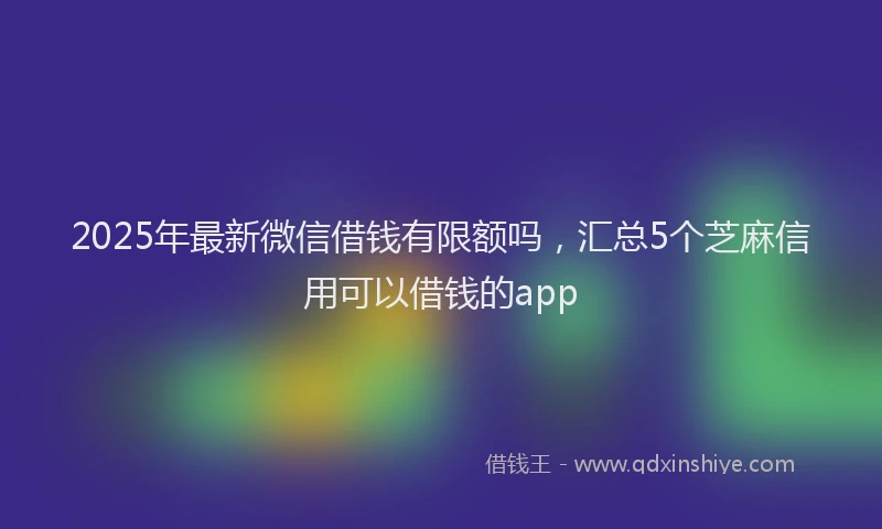 2025年最新微信借钱有限额吗，汇总5个芝麻信用可以借钱的app