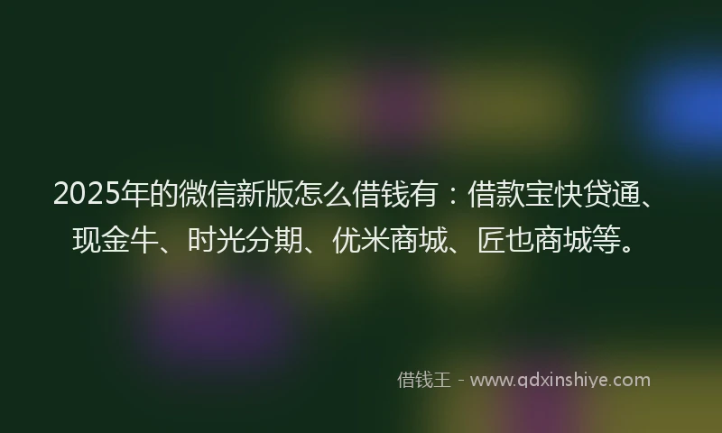 2025年的微信新版怎么借钱有：借款宝快贷通、现金牛、时光分期、优米商城、匠也商城等。
