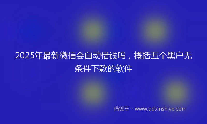 2025年最新微信会自动借钱吗，概括五个黑户无条件下款的软件