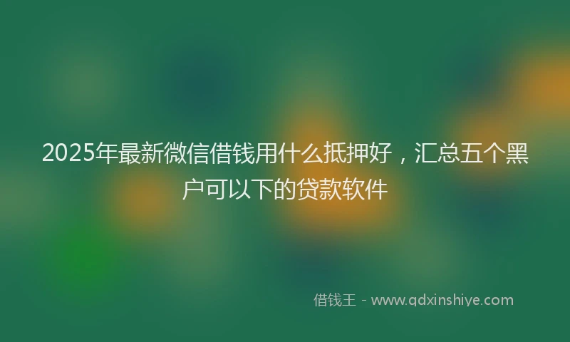 2025年最新微信借钱用什么抵押好，汇总五个黑户可以下的贷款软件