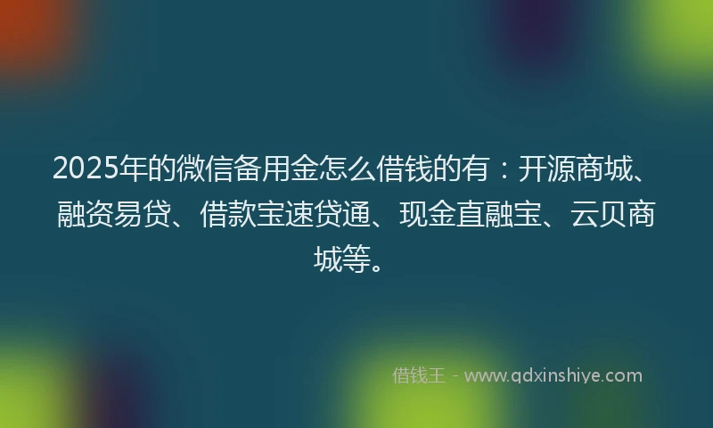 2025年的微信备用金怎么借钱的有：开源商城、融资易贷、借款宝速贷通、现金直融宝、云贝商城等。