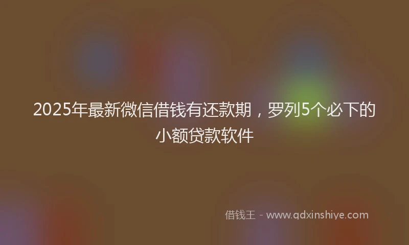 2025年最新微信借钱有还款期，罗列5个必下的小额贷款软件