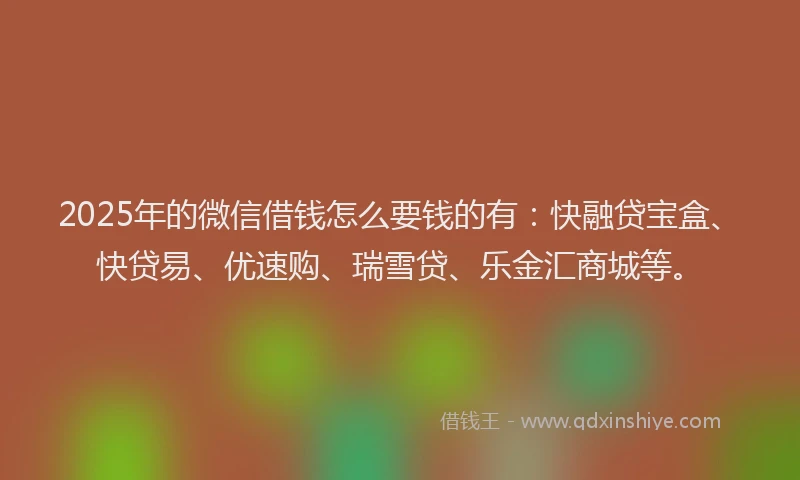 2025年的微信借钱怎么要钱的有：快融贷宝盒、快贷易、优速购、瑞雪贷、乐金汇商城等。