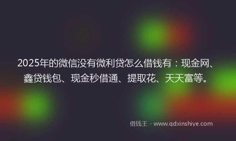 2025年的微信没有微利贷怎么借钱有：现金网、鑫贷钱包、现金秒借通、提取花、天天富等。