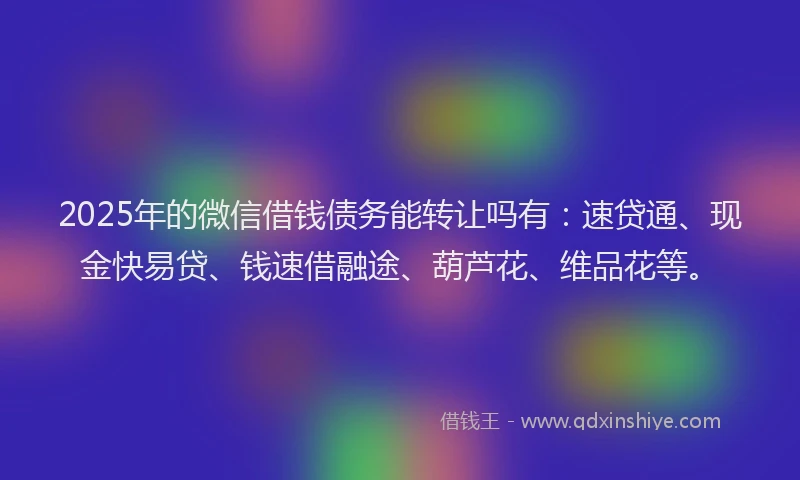 2025年的微信借钱债务能转让吗有：速贷通、现金快易贷、钱速借融途、葫芦花、维品花等。
