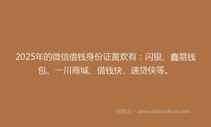 2025年的微信借钱身份证黄欢有：闪银、鑫易钱包、一川商城、借钱快、速贷侠等。