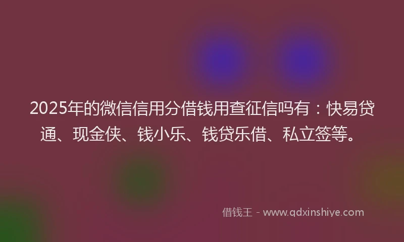2025年的微信信用分借钱用查征信吗有：快易贷通、现金侠、钱小乐、钱贷乐借、私立签等。