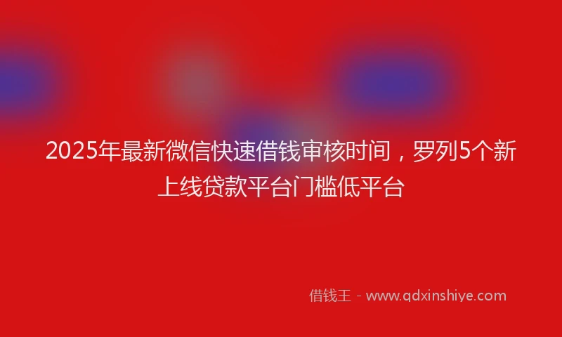 2025年最新微信快速借钱审核时间，罗列5个新上线贷款平台门槛低平台
