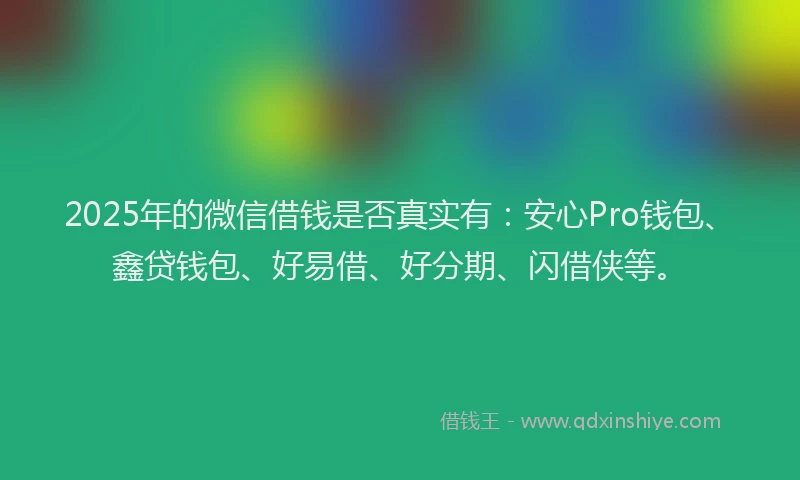 2025年的微信借钱是否真实有：安心Pro钱包、鑫贷钱包、好易借、好分期、闪借侠等。