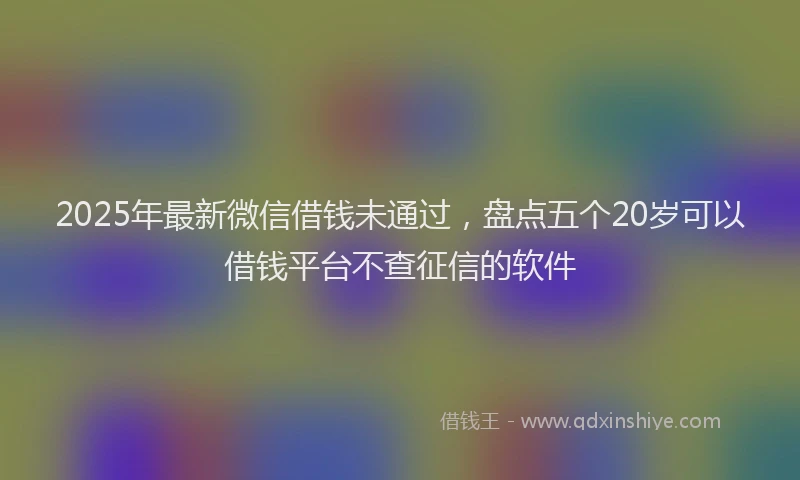 2025年最新微信借钱未通过，盘点五个20岁可以借钱平台不查征信的软件
