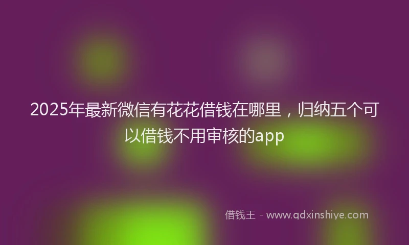 2025年最新微信有花花借钱在哪里，归纳五个可以借钱不用审核的app