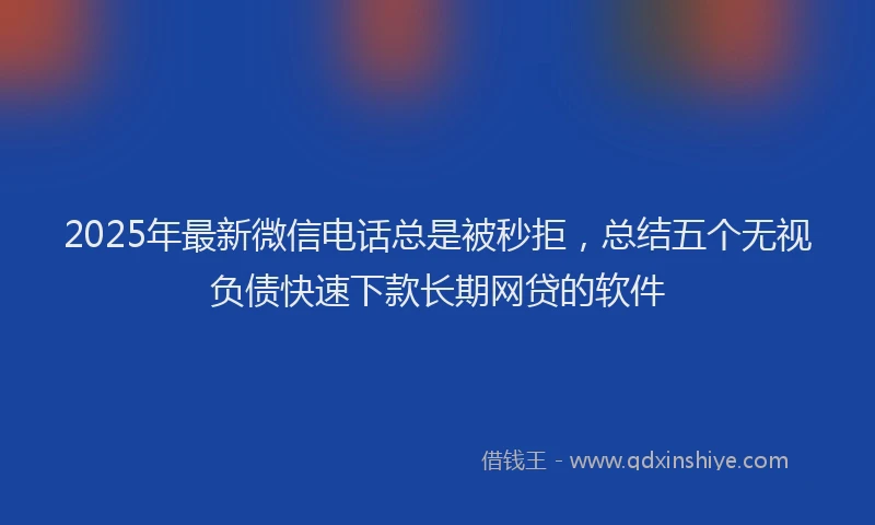 2025年最新微信电话总是被秒拒，总结五个无视负债快速下款长期网贷的软件