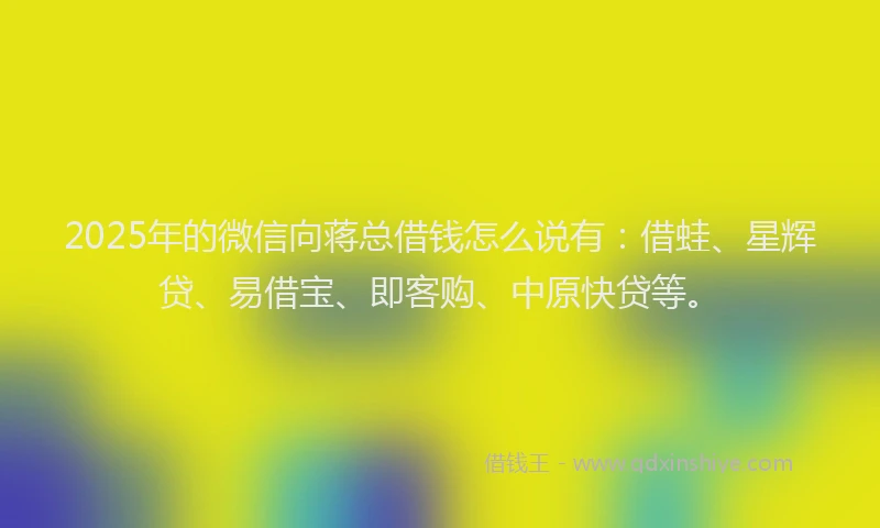 2025年的微信向蒋总借钱怎么说有：借蛙、星辉贷、易借宝、即客购、中原快贷等。
