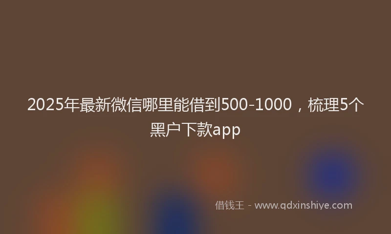 2025年最新微信哪里能借到500-1000，梳理5个黑户下款app
