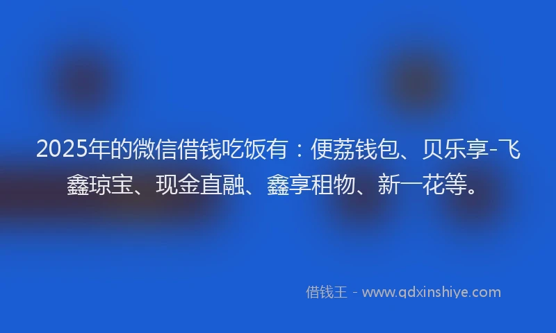 2025年的微信借钱吃饭有：便荔钱包、贝乐享-飞鑫琼宝、现金直融、鑫享租物、新一花等。