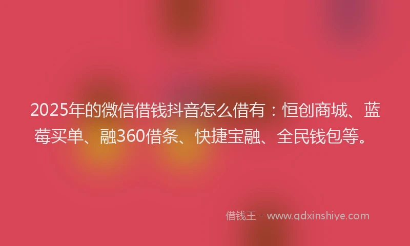 2025年的微信借钱抖音怎么借有：恒创商城、蓝莓买单、融360借条、快捷宝融、全民钱包等。