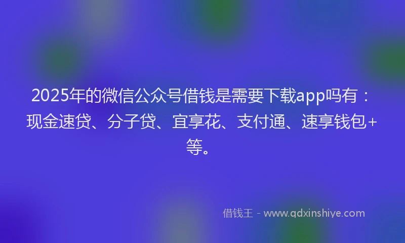 2025年的微信公众号借钱是需要下载app吗有：现金速贷、分子贷、宜享花、支付通、速享钱包+等。
