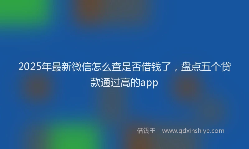 2025年最新微信怎么查是否借钱了，盘点五个贷款通过高的app