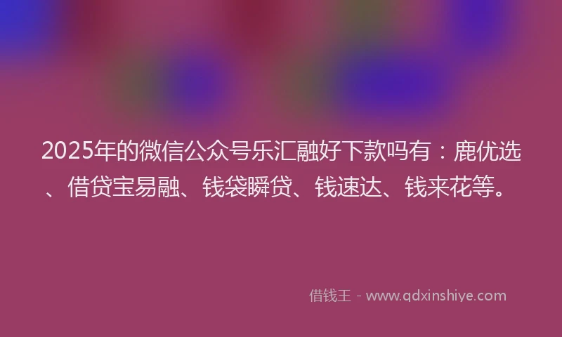2025年的微信公众号乐汇融好下款吗有：鹿优选、借贷宝易融、钱袋瞬贷、钱速达、钱来花等。